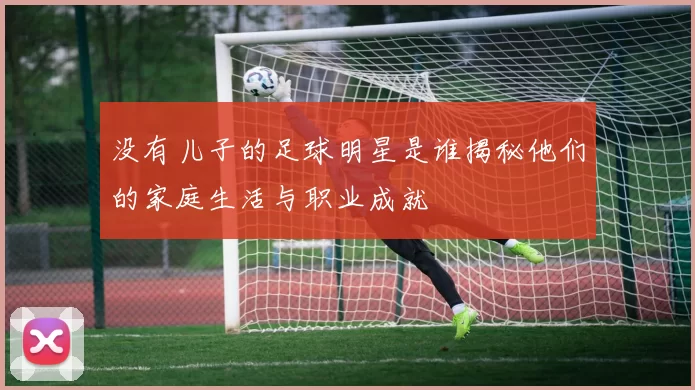 没有儿子的足球明星是谁揭秘他们的家庭生活与职业成就