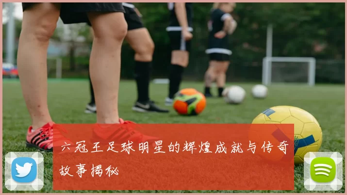 六冠王足球明星的辉煌成就与传奇故事揭秘