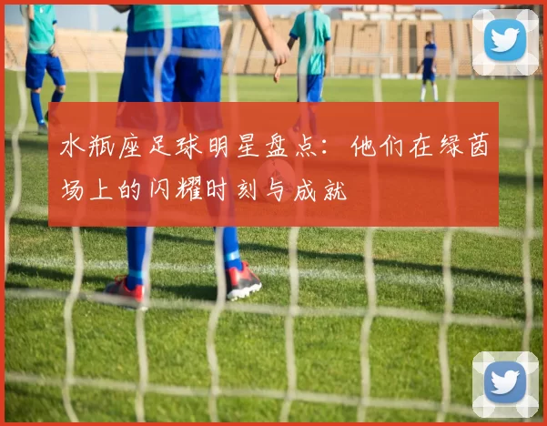 水瓶座足球明星盘点：他们在绿茵场上的闪耀时刻与成就