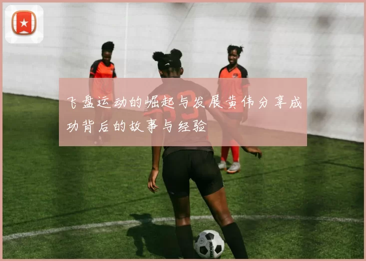 飞盘运动的崛起与发展黄伟分享成功背后的故事与经验