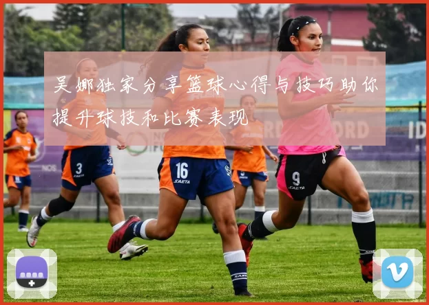 吴娜独家分享篮球心得与技巧助你提升球技和比赛表现