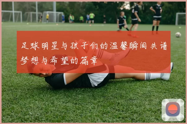 足球明星与孩子们的温馨瞬间共谱梦想与希望的篇章