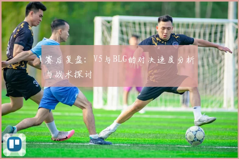 赛后复盘：V5与BLG的对决速度分析与战术探讨