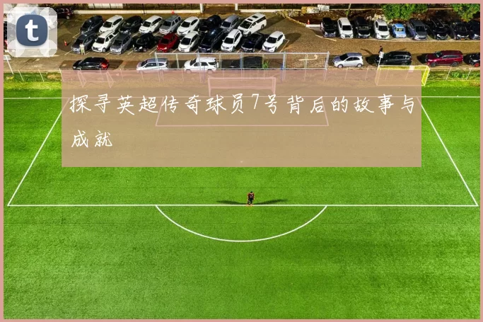 探寻英超传奇球员7号背后的故事与成就