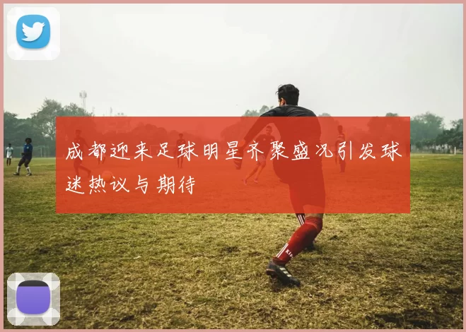 成都迎来足球明星齐聚盛况引发球迷热议与期待