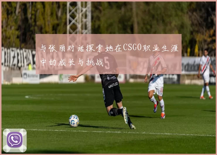 与张丽对话探索她在CSGO职业生涯中的成长与挑战