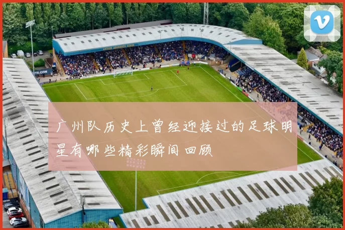 广州队历史上曾经迎接过的足球明星有哪些精彩瞬间回顾