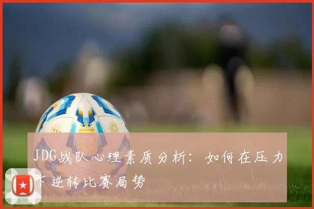 JDG战队心理素质分析：如何在压力下逆转比赛局势