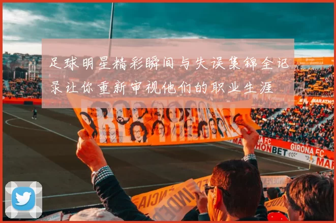 足球明星精彩瞬间与失误集锦全记录让你重新审视他们的职业生涯