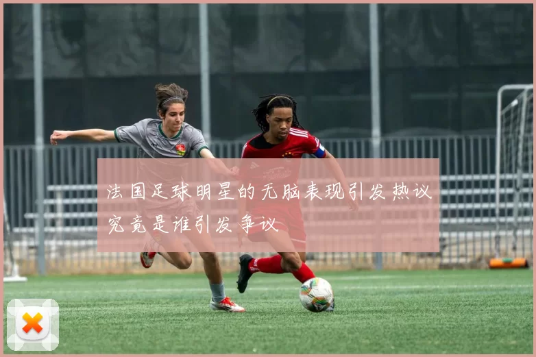 法国足球明星的无脑表现引发热议究竟是谁引发争议