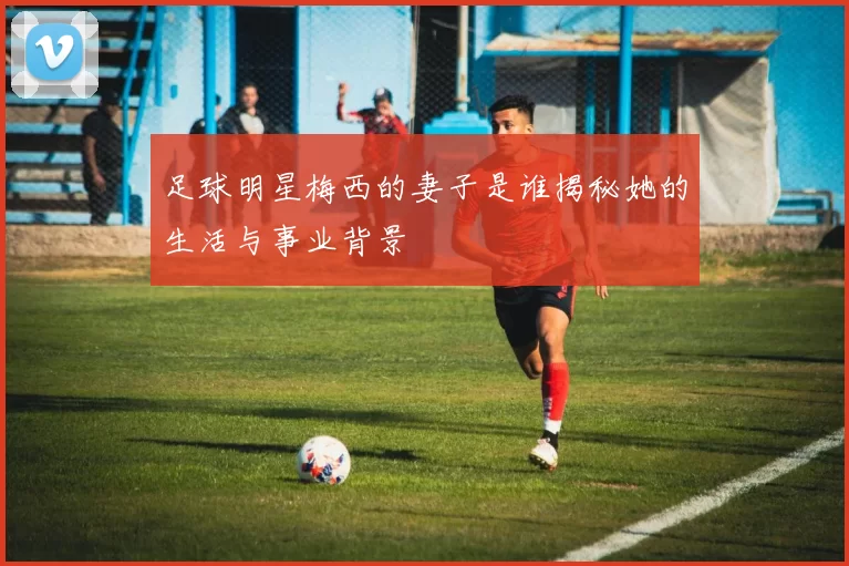 足球明星梅西的妻子是谁揭秘她的生活与事业背景