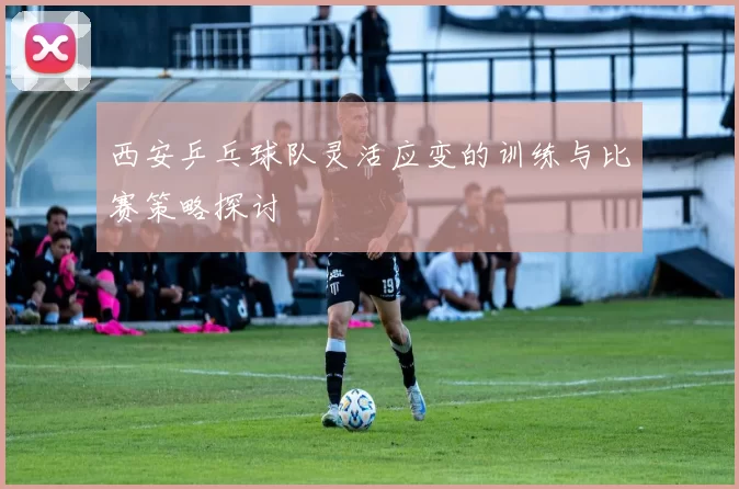 西安乒乓球队灵活应变的训练与比赛策略探讨