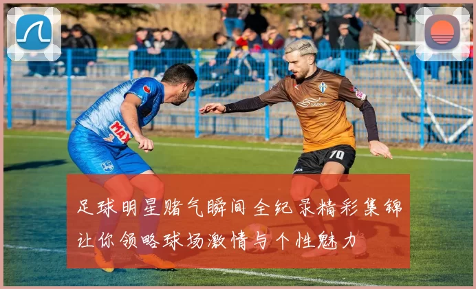 足球明星赌气瞬间全纪录精彩集锦让你领略球场激情与个性魅力
