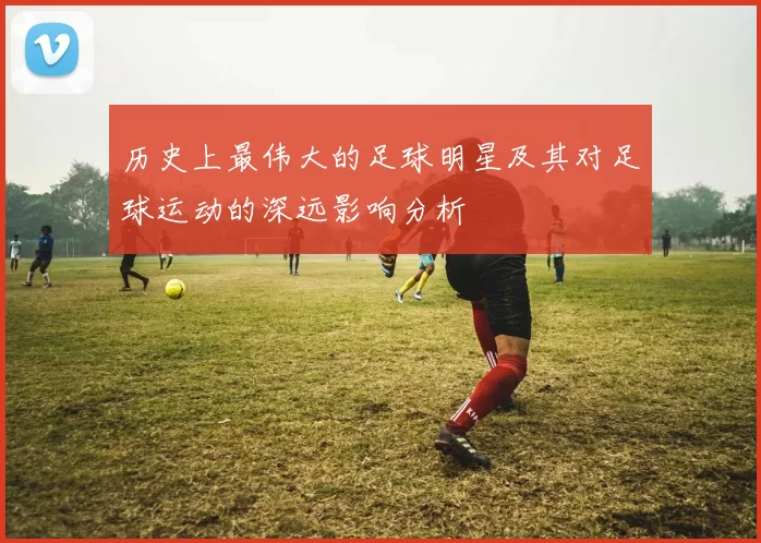 历史上最伟大的足球明星及其对足球运动的深远影响分析