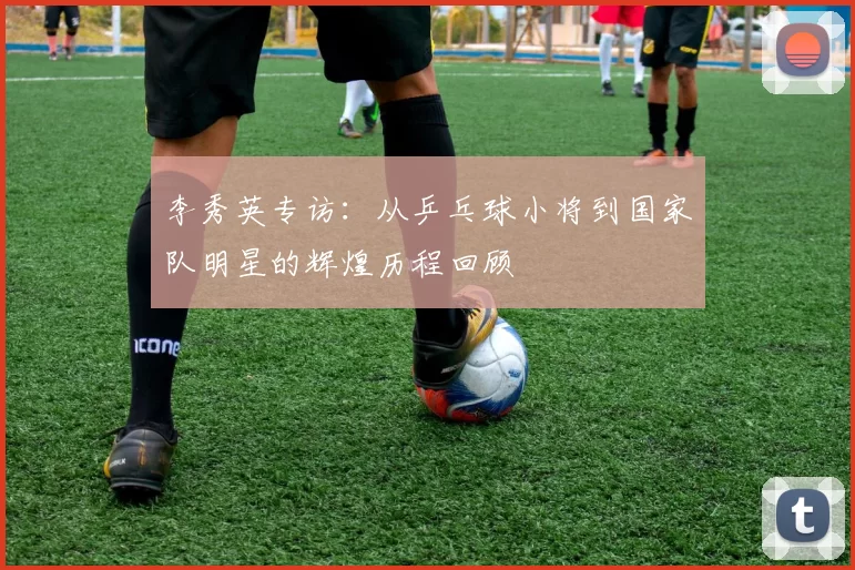 李秀英专访：从乒乓球小将到国家队明星的辉煌历程回顾