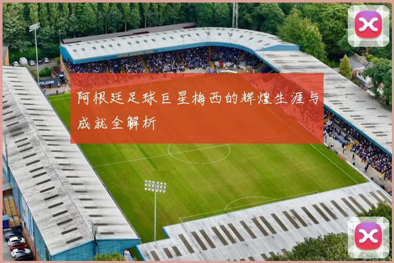 阿根廷足球巨星梅西的辉煌生涯与成就全解析