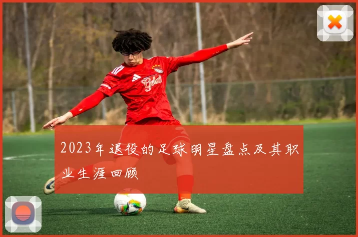 2023年退役的足球明星盘点及其职业生涯回顾