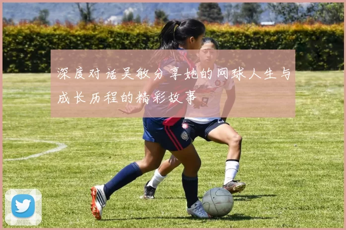 深度对话吴敏分享她的网球人生与成长历程的精彩故事
