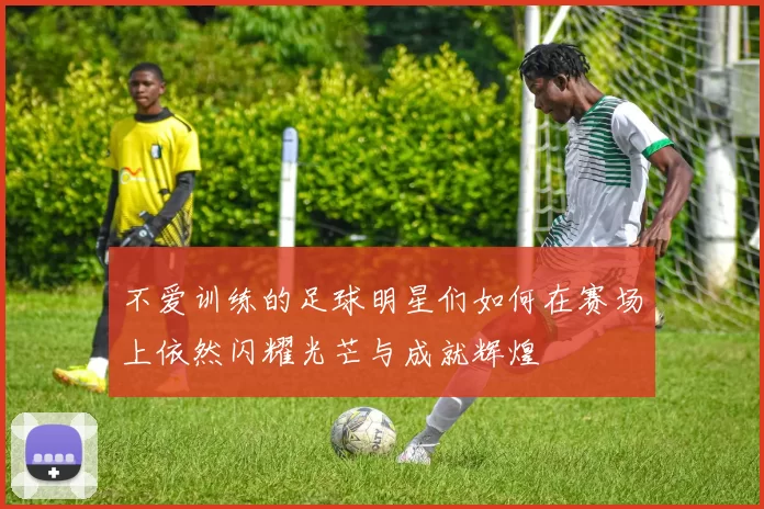 不爱训练的足球明星们如何在赛场上依然闪耀光芒与成就辉煌