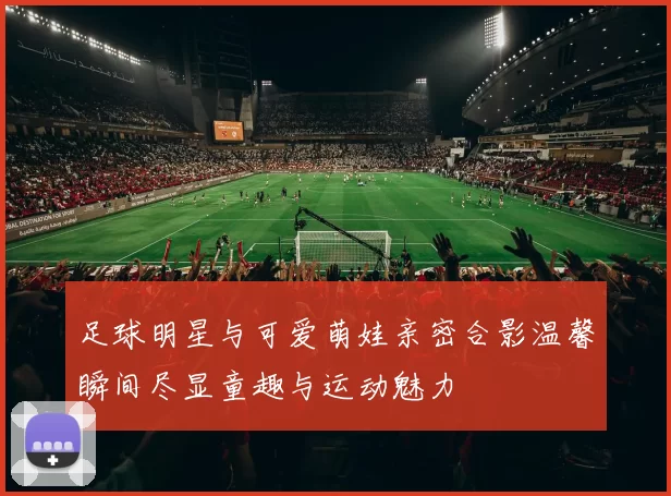 足球明星与可爱萌娃亲密合影温馨瞬间尽显童趣与运动魅力