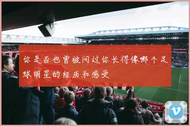 你是否也曾被问过你长得像哪个足球明星的经历和感受