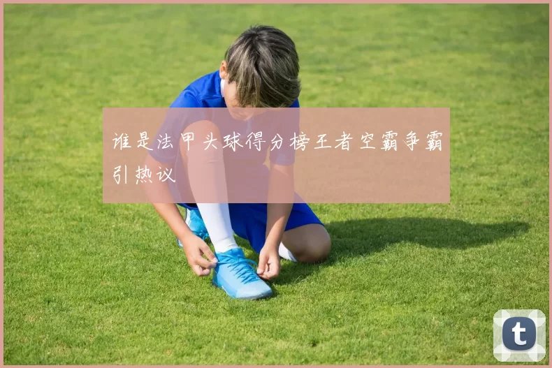 谁是法甲头球得分榜王者空霸争霸引热议