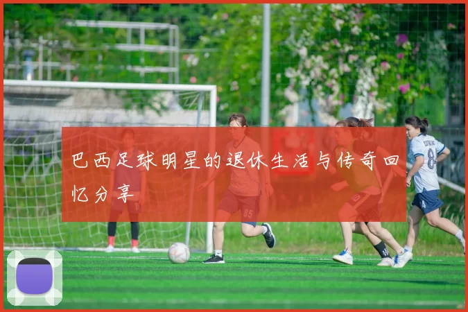 巴西足球明星的退休生活与传奇回忆分享