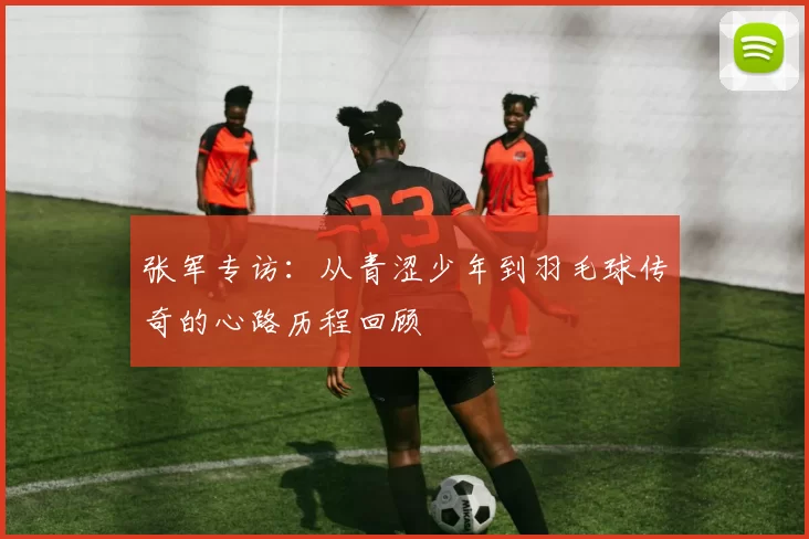 张军专访：从青涩少年到羽毛球传奇的心路历程回顾