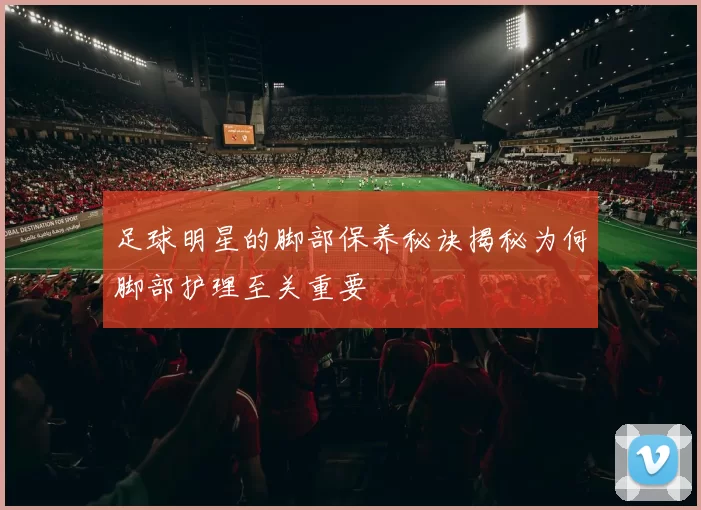 足球明星的脚部保养秘诀揭秘为何脚部护理至关重要