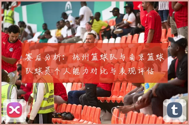 赛后分析：杭州篮球队与南京篮球队球员个人能力对比与表现评估