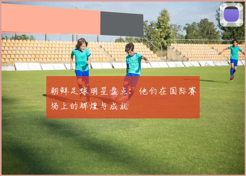 朝鲜足球明星盘点：他们在国际赛场上的辉煌与成就