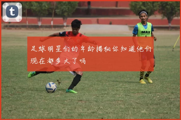 足球明星们的年龄揭秘你知道他们现在都多大了吗