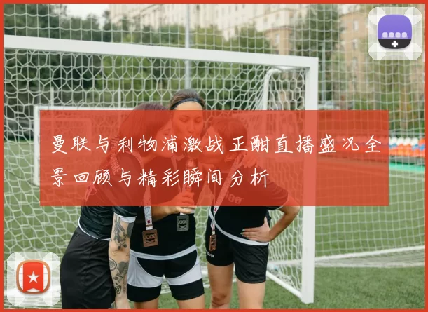 曼联与利物浦激战正酣直播盛况全景回顾与精彩瞬间分析