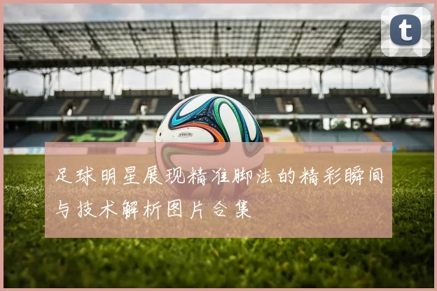 足球明星展现精准脚法的精彩瞬间与技术解析图片合集