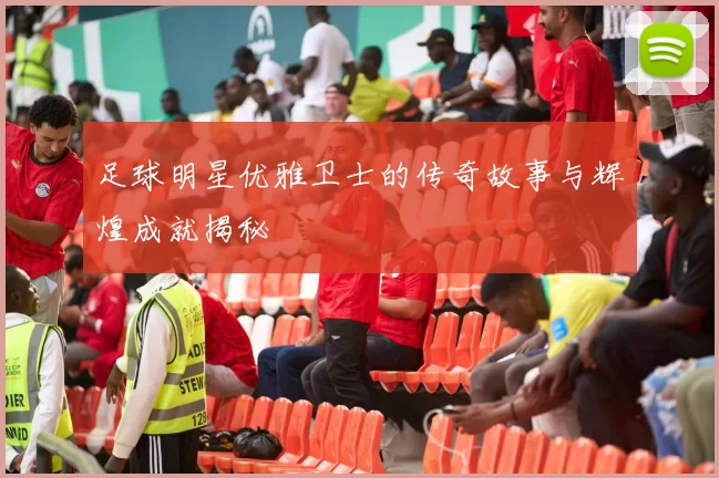 足球明星优雅卫士的传奇故事与辉煌成就揭秘