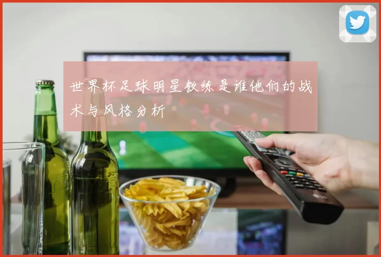 世界杯足球明星教练是谁他们的战术与风格分析