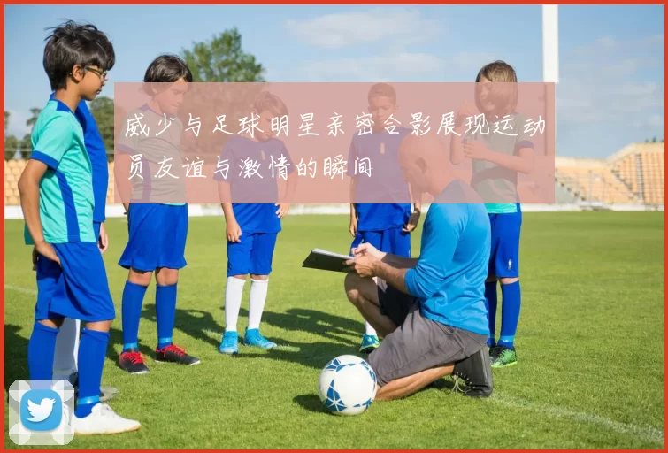 威少与足球明星亲密合影展现运动员友谊与激情的瞬间