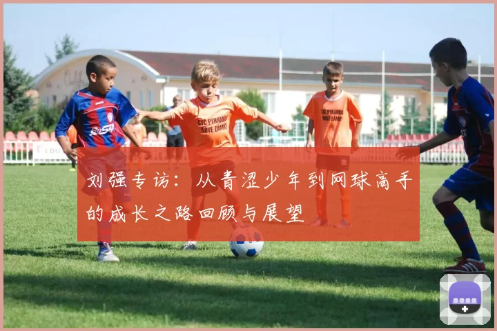 刘强专访：从青涩少年到网球高手的成长之路回顾与展望
