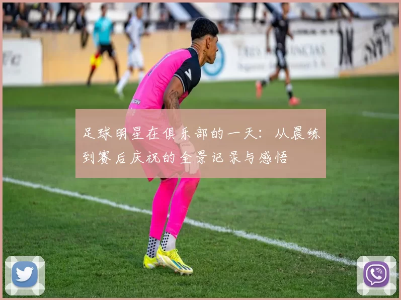 足球明星在俱乐部的一天：从晨练到赛后庆祝的全景记录与感悟