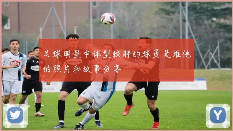 足球明星中体型较胖的球员是谁他的照片和故事分享