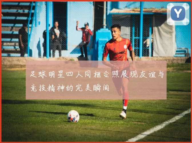 足球明星四人同框合照展现友谊与竞技精神的完美瞬间