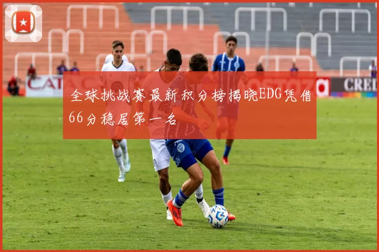 全球挑战赛最新积分榜揭晓EDG凭借66分稳居第一名