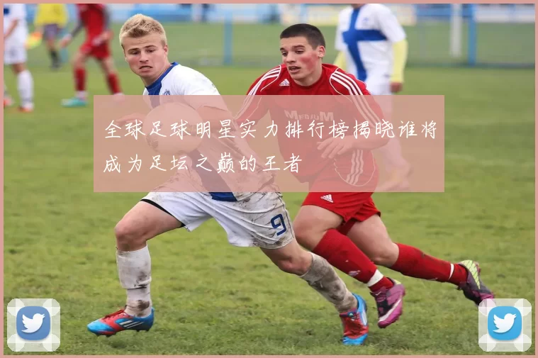 全球足球明星实力排行榜揭晓谁将成为足坛之巅的王者