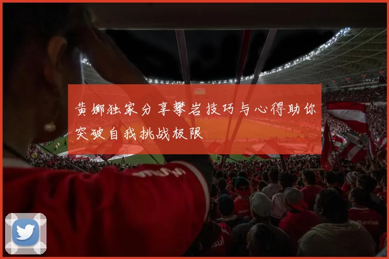 黄娜独家分享攀岩技巧与心得助你突破自我挑战极限