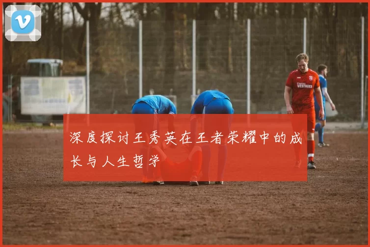 深度探讨王秀英在王者荣耀中的成长与人生哲学