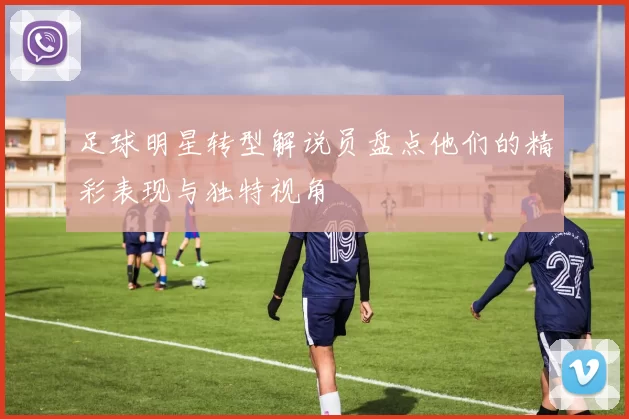 足球明星转型解说员盘点他们的精彩表现与独特视角