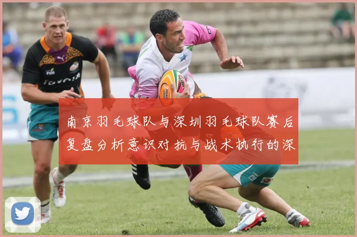 南京羽毛球队与深圳羽毛球队赛后复盘分析意识对抗与战术执行的深度探讨