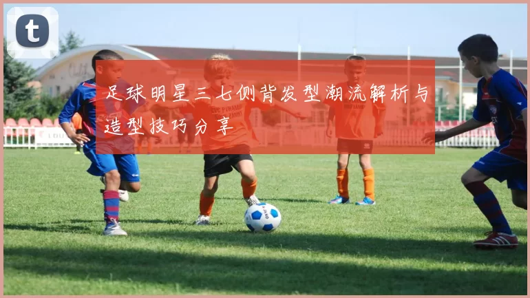 足球明星三七侧背发型潮流解析与造型技巧分享
