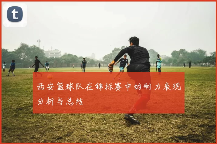 西安篮球队在锦标赛中的耐力表现分析与总结