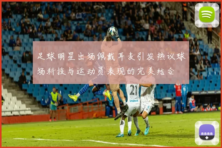 足球明星出场佩戴耳麦引发热议球场科技与运动员表现的完美结合